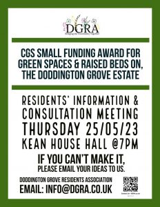 CGS Small funding award for green spaces & raised beds on the Doddington Grove Estate. Thursday 25/05/23 7:00PM @ KEAN HOUSE HALL. If you can't make it pease email your ideas to us info@dgra.co.uk.